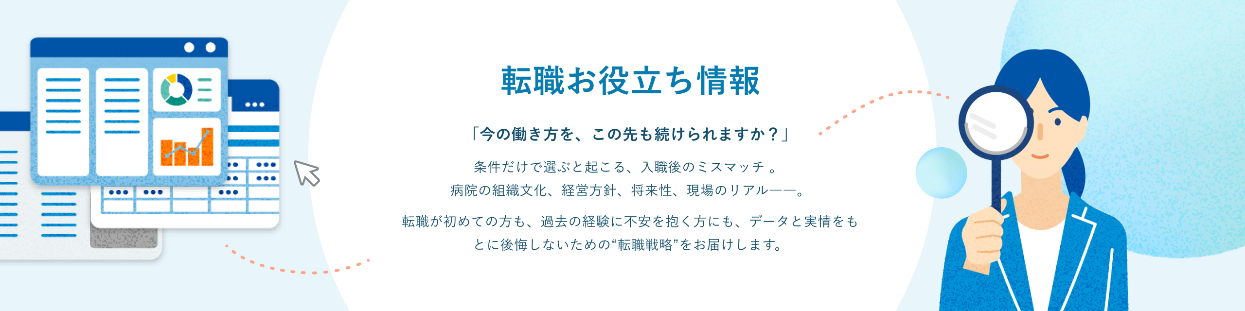 転職お役立ち情報 「今の働き方を、この先も続けられますか？」条件だけで選ぶと起こる、入職後のミスマッチ。病院の組織文化、経営方針、将来性、現場のリアル――。転職が初めての方も、過去の経験に不安を抱く方にも、データと実情をもとに後悔しないための“転職戦略”をお届けします。